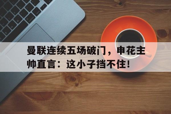 曼联连续五场破门，申花主帅直言：这小子挡不住！